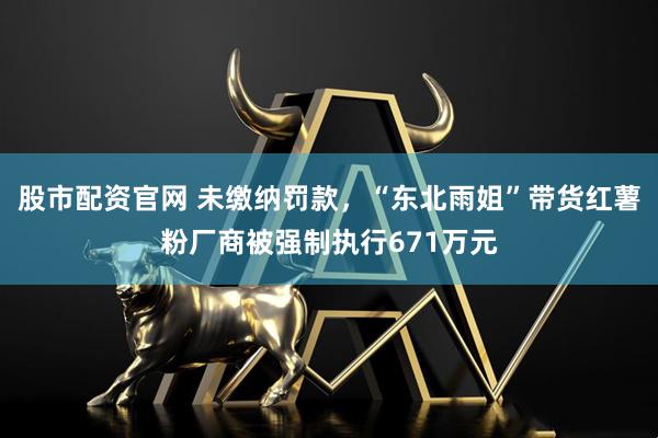 股市配资官网 未缴纳罚款，“东北雨姐”带货红薯粉厂商被强制执行671万元