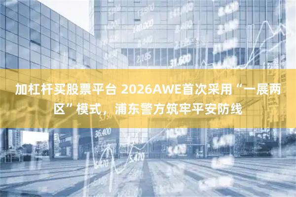 加杠杆买股票平台 2026AWE首次采用“一展两区”模式，浦东警方筑牢平安防线