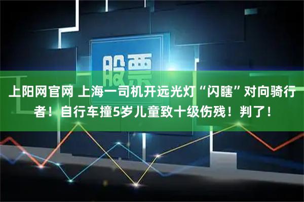 上阳网官网 上海一司机开远光灯“闪瞎”对向骑行者！自行车撞5岁儿童致十级伤残！判了！