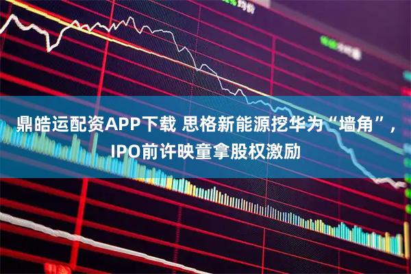 鼎皓运配资APP下载 思格新能源挖华为“墙角”，IPO前许映童拿股权激励