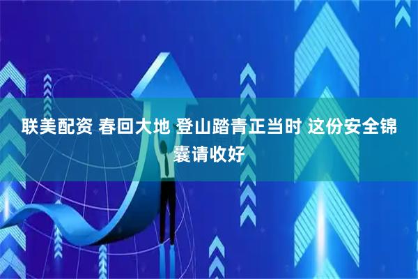 联美配资 春回大地 登山踏青正当时 这份安全锦囊请收好