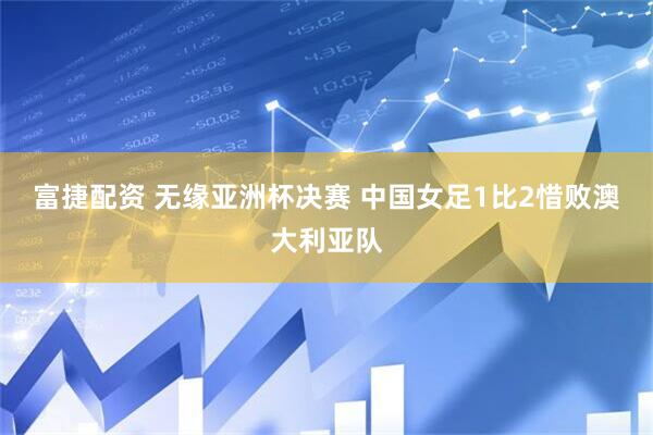 富捷配资 无缘亚洲杯决赛 中国女足1比2惜败澳大利亚队