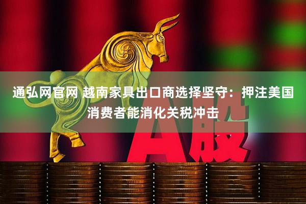 通弘网官网 越南家具出口商选择坚守：押注美国消费者能消化关税冲击