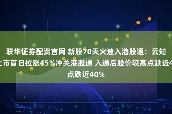 联华证券配资官网 新股70天火速入港股通：云知声上市首日拉涨45%冲关港股通 入通后股价较高点跌近40%
