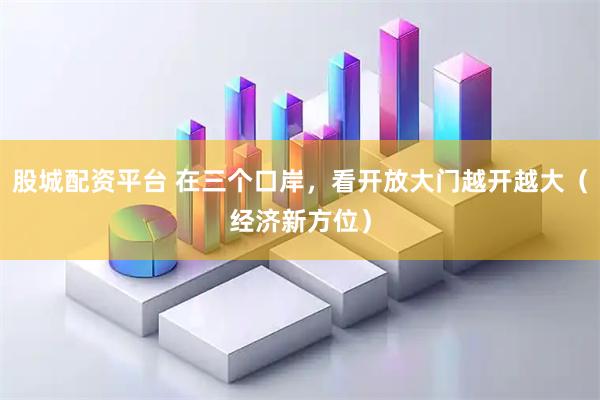 股城配资平台 在三个口岸，看开放大门越开越大（经济新方位）