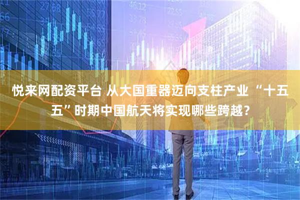 悦来网配资平台 从大国重器迈向支柱产业 “十五五”时期中国航天将实现哪些跨越？