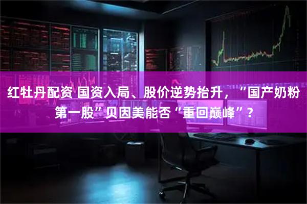红牡丹配资 国资入局、股价逆势抬升，“国产奶粉第一股”贝因美能否“重回巅峰”？