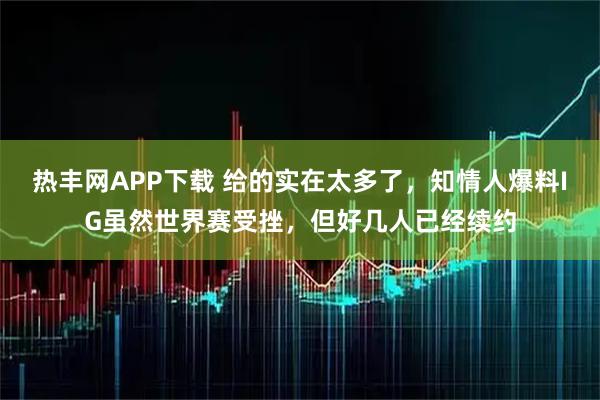 热丰网APP下载 给的实在太多了，知情人爆料IG虽然世界赛受挫，但好几人已经续约