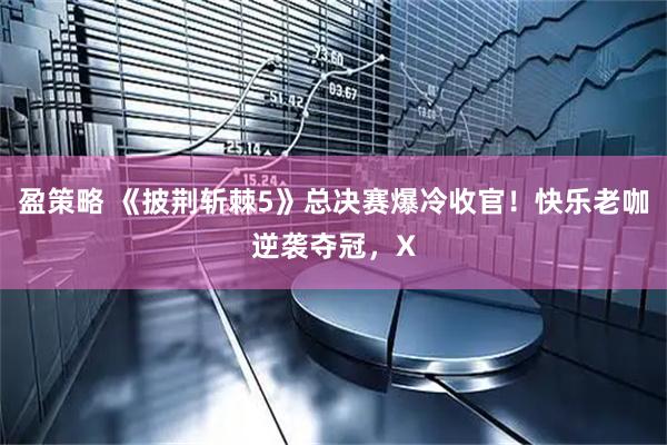 盈策略 《披荆斩棘5》总决赛爆冷收官！快乐老咖逆袭夺冠，X
