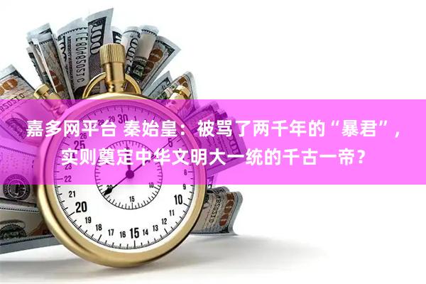 嘉多网平台 秦始皇：被骂了两千年的“暴君”，实则奠定中华文明大一统的千古一帝？