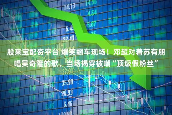 股来宝配资平台 爆笑翻车现场！邓超对着苏有朋唱吴奇隆的歌，当场揭穿被嘲“顶级假粉丝”