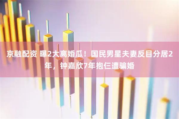 京融配资 曝2大离婚瓜！国民男星夫妻反目分居2年，钟嘉欣7年抱仨遭骗婚