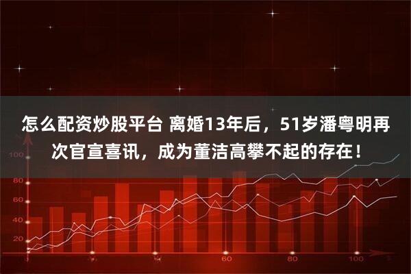 怎么配资炒股平台 离婚13年后，51岁潘粤明再次官宣喜讯，成为董洁高攀不起的存在！