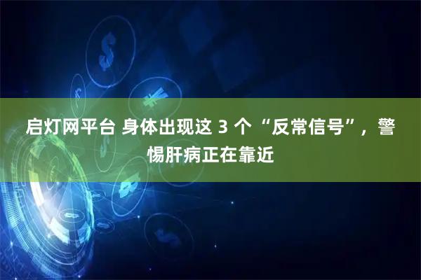 启灯网平台 身体出现这 3 个 “反常信号”，警惕肝病正在靠近