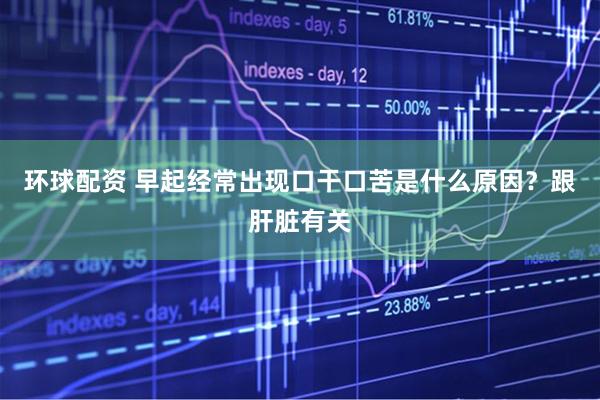 环球配资 早起经常出现口干口苦是什么原因？跟肝脏有关