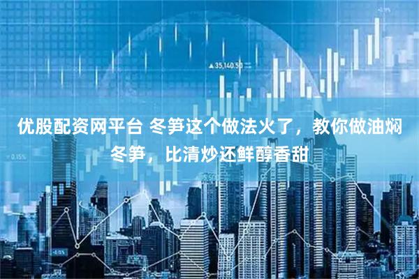 优股配资网平台 冬笋这个做法火了，教你做油焖冬笋，比清炒还鲜醇香甜