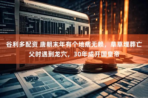 谷利多配资 唐朝末年有个地痞无赖，草草埋葬亡父时遇到龙穴，30年成开国皇帝