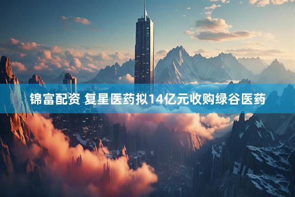 锦富配资 复星医药拟14亿元收购绿谷医药
