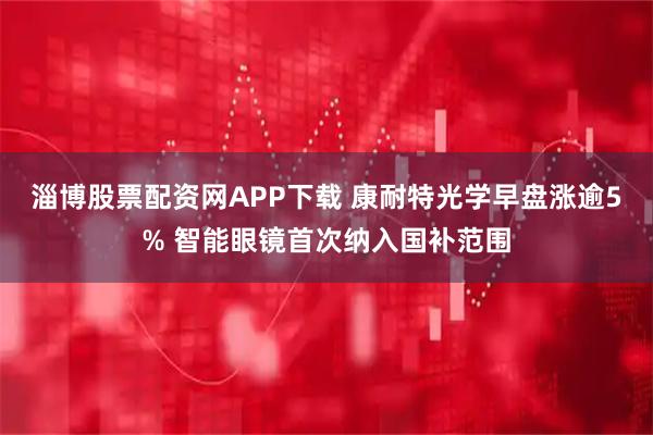 淄博股票配资网APP下载 康耐特光学早盘涨逾5% 智能眼镜首次纳入国补范围