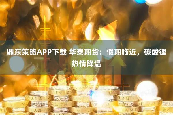 鼎东策略APP下载 华泰期货：假期临近，碳酸锂热情降温