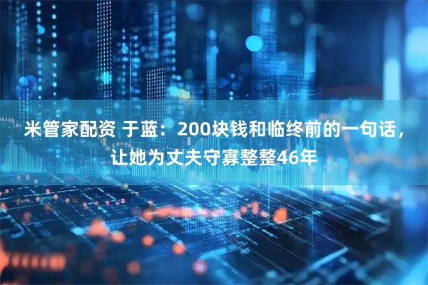 米管家配资 于蓝：200块钱和临终前的一句话，让她为丈夫守寡整整46年