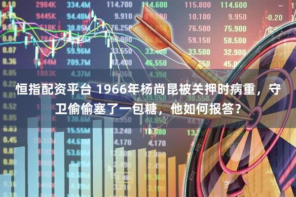 恒指配资平台 1966年杨尚昆被关押时病重，守卫偷偷塞了一包糖，他如何报答？