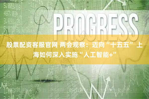 股票配资客服官网 两会观察：迈向“十五五” 上海如何深入实施“人工智能+”